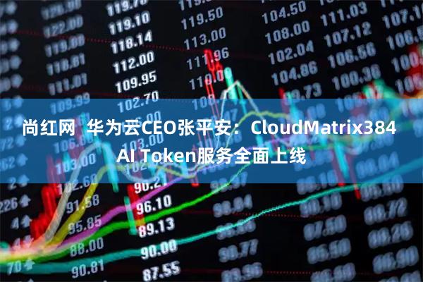 尚红网  华为云CEO张平安：CloudMatrix384 AI Token服务全面上线