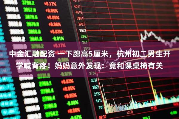 中金汇融配资 一下蹿高5厘米，杭州初二男生开学喊背疼！妈妈意外发现：竟和课桌椅有关