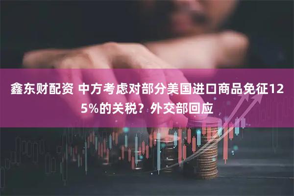 鑫东财配资 中方考虑对部分美国进口商品免征125%的关税？外交部回应