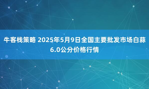 牛客栈策略 2025年5月9日全国主要批发市场白蒜6.0公分价格行情