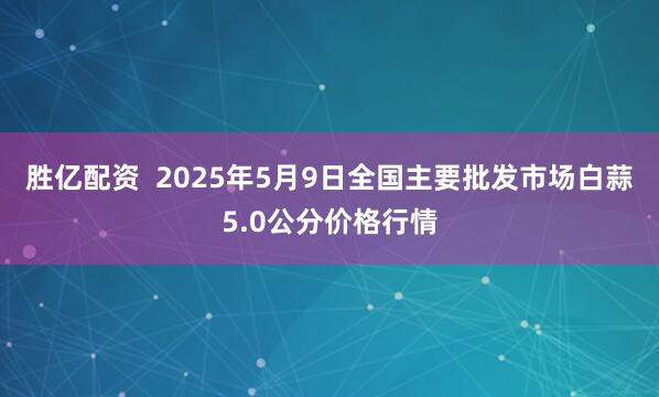 胜亿配资  2025年5月9日全国主要批发市场白蒜5.0公分价格行情