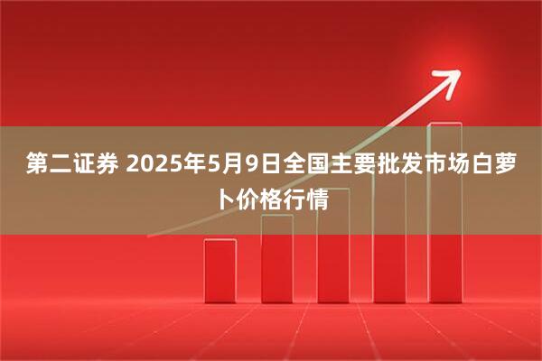 第二证券 2025年5月9日全国主要批发市场白萝卜价格行情