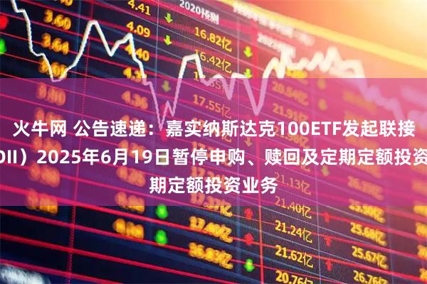 火牛网 公告速递：嘉实纳斯达克100ETF发起联接（QDII）2025年6月19日暂停申购、赎回及定期定额投资业务