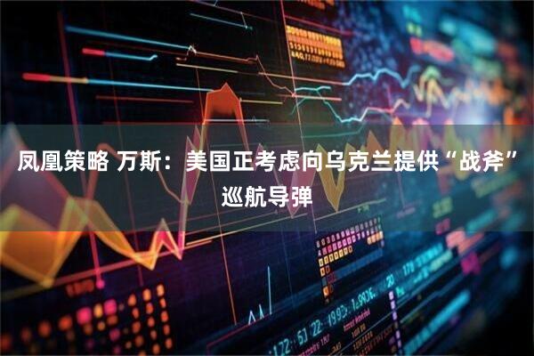 凤凰策略 万斯：美国正考虑向乌克兰提供“战斧”巡航导弹