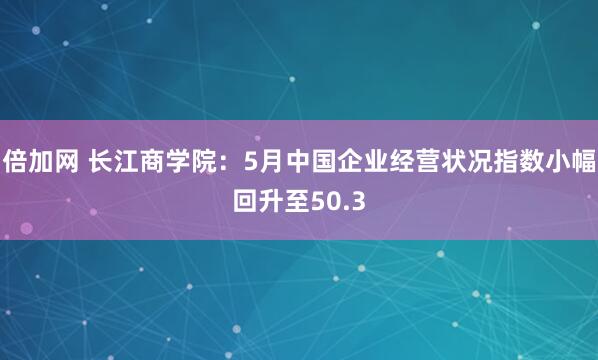 倍加网 长江商学院：5月中国企业经营状况指数小幅回升至50.3