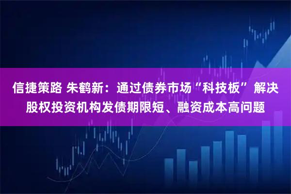 信捷策路 朱鹤新：通过债券市场“科技板” 解决股权投资机构发债期限短、融资成本高问题