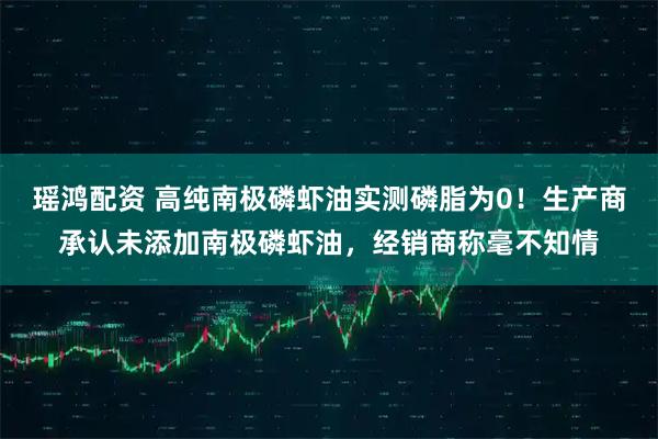 瑶鸿配资 高纯南极磷虾油实测磷脂为0！生产商承认未添加南极磷虾油，经销商称毫不知情