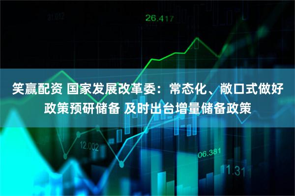 笑赢配资 国家发展改革委：常态化、敞口式做好政策预研储备 及时出台增量储备政策