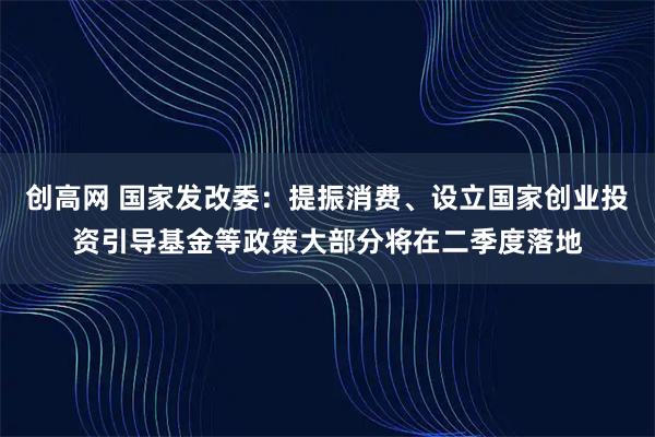创高网 国家发改委：提振消费、设立国家创业投资引导基金等政策大部分将在二季度落地