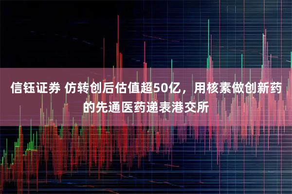 信钰证券 仿转创后估值超50亿，用核素做创新药的先通医药递表港交所