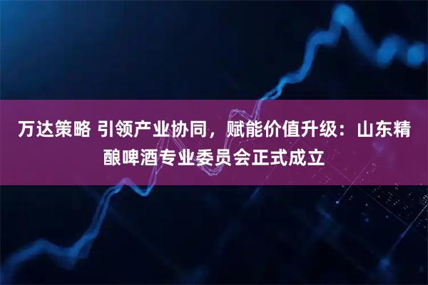 万达策略 引领产业协同,赋能价值升级:山东精酿啤酒专业委员会正式成立