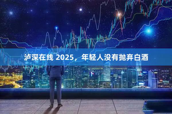 泸深在线 2025，年轻人没有抛弃白酒