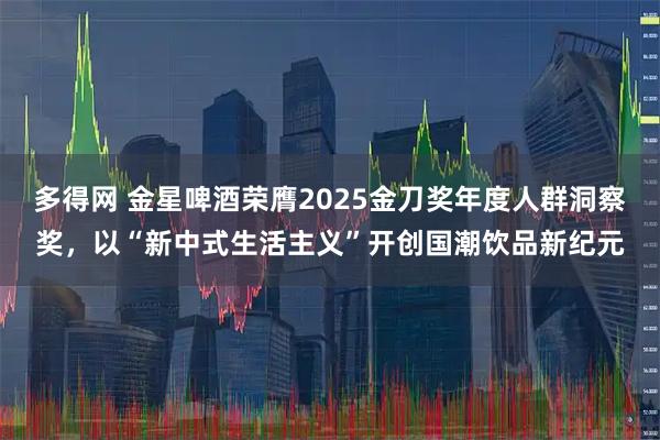多得网 金星啤酒荣膺2025金刀奖年度人群洞察奖，以“新中式生活主义”开创国潮饮品新纪元