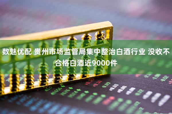 数魅优配 贵州市场监管局集中整治白酒行业 没收不合格白酒近9000件