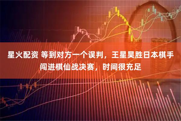 星火配资 等到对方一个误判，王星昊胜日本棋手闯进棋仙战决赛，时间很充足