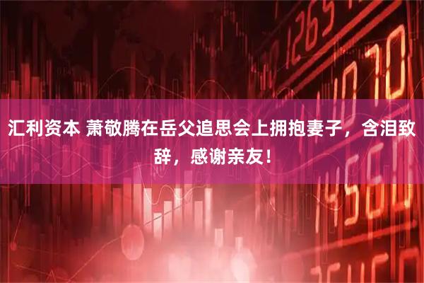 汇利资本 萧敬腾在岳父追思会上拥抱妻子,含泪致辞,感谢亲友!