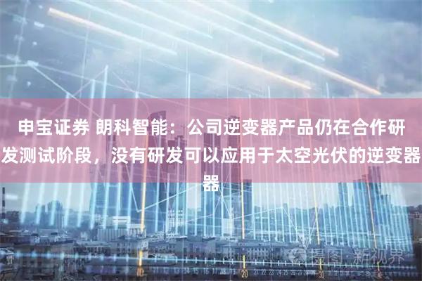 申宝证券 朗科智能：公司逆变器产品仍在合作研发测试阶段，没有研发可以应用于太空光伏的逆变器