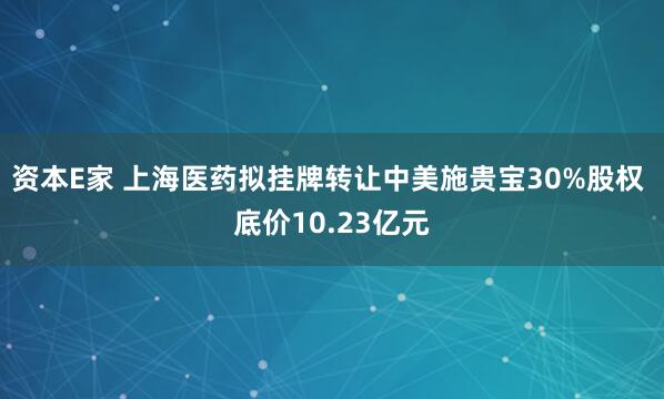 资本E家 上海医药拟挂牌转让中美施贵宝30%股权 底价10.23亿元