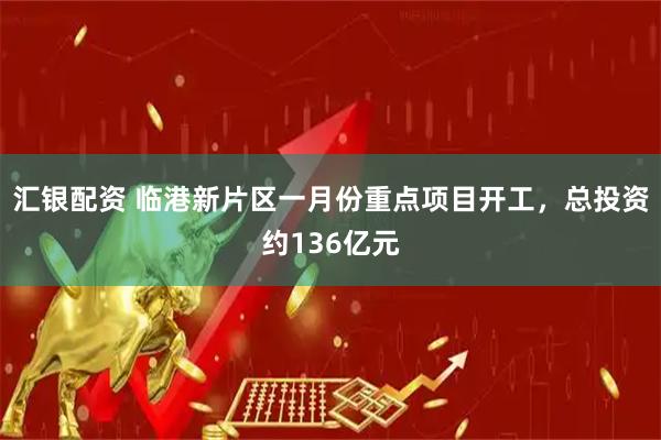 汇银配资 临港新片区一月份重点项目开工,总投资约136亿元