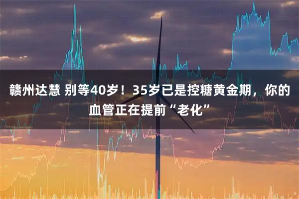 赣州达慧 别等40岁！35岁已是控糖黄金期，你的血管正在提前“老化”