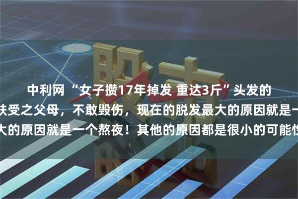 中利网 “女子攒17年掉发 重达3斤”头发的作用不言而喻，身体发肤受之父母，不敢毁伤，现在的脱发最大的原因就是一个熬夜！其他的原因都是很小的可能性到账脱发的