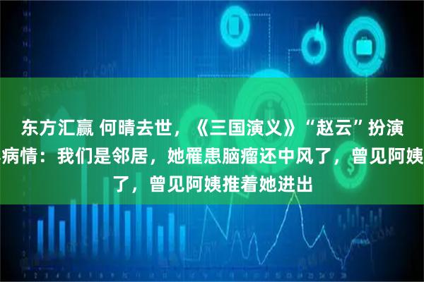 东方汇赢 何晴去世，《三国演义》“赵云”扮演者张山透露病情：我们是邻居，她罹患脑瘤还中风了，曾见阿姨推着她进出