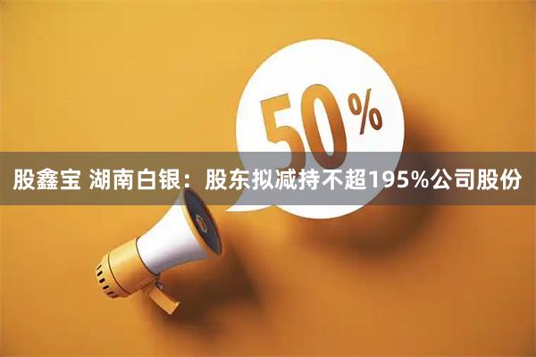 股鑫宝 湖南白银：股东拟减持不超195%公司股份